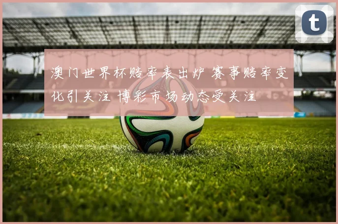澳门世界杯赔率表出炉 赛事赔率变化引关注 博彩市场动态受关注
