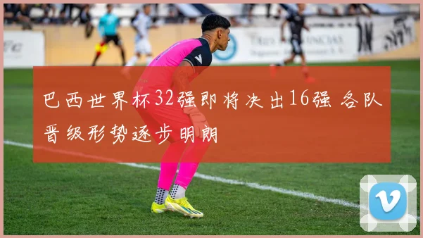 巴西世界杯32强即将决出16强 各队晋级形势逐步明朗